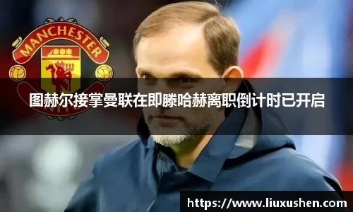 图赫尔接掌曼联在即滕哈赫离职倒计时已开启